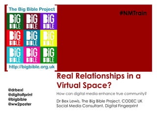 #NMTrain




                 Real Relationships in a
@drbexl
                 Virtual Space?
@digitalfprint   How can digital media enhance true community?
@bigbible        Dr Bex Lewis, The Big Bible Project, CODEC UK
@ww2poster       Social Media Consultant, Digital Fingerprint
 
