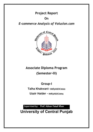 Project Report
On
E-commerce Analysis of Volusion.com
Associate Diploma Program
(Semester-III)
Group-I
Talha Khakwani- M1f13ASOC0022
Uzair Haider - M1f13ASOC0014
Supervised by: Prof. Adnan Faisal Khan
University of Central Punjab
 