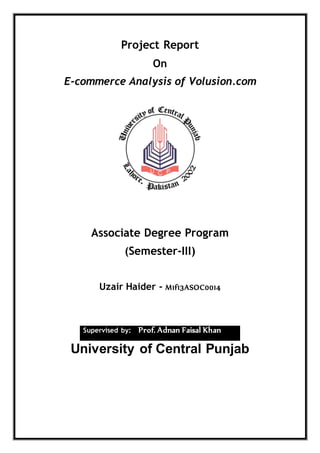 Project Report
On
E-commerce Analysis of Volusion.com
Associate Degree Program
(Semester-III)
Uzair Haider - M1f13ASOC0014
Supervised by: Prof. Adnan Faisal Khan
University of Central Punjab
 