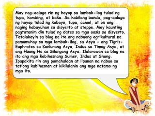 May nag-aalaga rin ng hayop sa lambak-ilog tulad ng 
tupa, kambing, at baka. Sa kabilang banda, pag-aalaga 
ng hayop tulad ng kabayo, tupa, camel, at ox ang 
naging kabayuhan sa disyerto at steppe. May kaunting 
pagtatanim din tulad ng dates sa mga oasis sa disyerto. 
Tatalakayin sa blog na ito ang nabuong agrikultural na 
pamumuhay sa mga lambak-ilog, sa Asya - ang Tigris- 
Euphrates sa Kanlurang Asya, Indus sa Timog Asya, at 
ang Huang Ho sa Silangang Asya. Ilalarawan sa blog na 
ito ang mga kabihasnang Sumer, Indus at Shang. 
Ipapakita rin ang pamahalaan at lipunan na nabuo sa 
tatlong kabihasnan at kikilalanin ang mga natamo ng 
mga ito. 
 