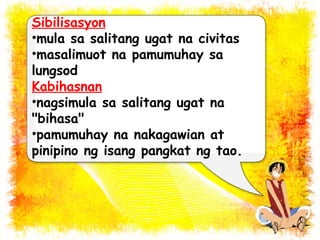 Sibilisasyon 
•mula sa salitang ugat na civitas 
•masalimuot na pamumuhay sa 
lungsod 
Kabihasnan 
•nagsimula sa salitang ugat na 
"bihasa" 
•pamumuhay na nakagawian at 
pinipino ng isang pangkat ng tao. 
 