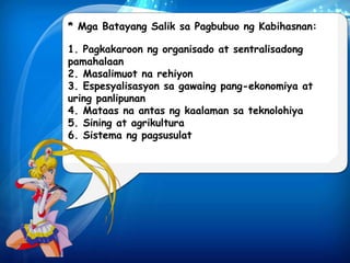 * Mga Batayang Salik sa Pagbubuo ng Kabihasnan: 
1. Pagkakaroon ng organisado at sentralisadong 
pamahalaan 
2. Masalimuot na rehiyon 
3. Espesyalisasyon sa gawaing pang-ekonomiya at 
uring panlipunan 
4. Mataas na antas ng kaalaman sa teknolohiya 
5. Sining at agrikultura 
6. Sistema ng pagsusulat 
 