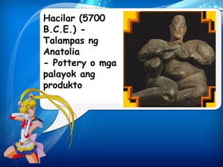 Hacilar (5700 
B.C.E.) - 
Talampas ng 
Anatolia 
- Pottery o mga 
palayok ang 
produkto 
 