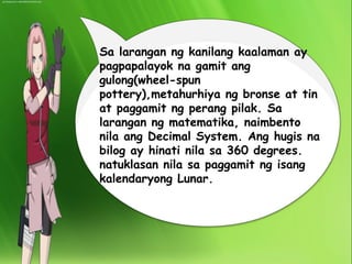 Sa larangan ng kanilang kaalaman ay 
pagpapalayok na gamit ang 
gulong(wheel-spun 
pottery),metahurhiya ng bronse at tin 
at paggamit ng perang pilak. Sa 
larangan ng matematika, naimbento 
nila ang Decimal System. Ang hugis na 
bilog ay hinati nila sa 360 degrees. 
natuklasan nila sa paggamit ng isang 
kalendaryong Lunar. 
 
