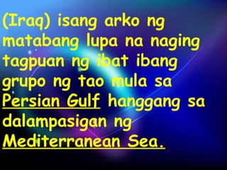 (Iraq) isang arko ng 
matabang lupa na naging 
tagpuan ng ibat ibang 
grupo ng tao mula sa 
Persian Gulf hanggang sa 
dalampasigan ng 
Mediterranean Sea. 
 