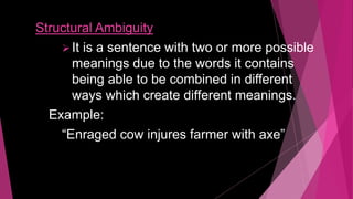 Structural Ambiguity
It is a sentence with two or more possible
meanings due to the words it contains
being able to be combined in different
ways which create different meanings.
Example:
“Enraged cow injures farmer with axe”
 