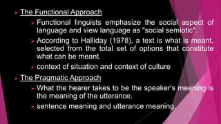  The Functional Approach
 Functional linguists emphasize the social aspect of
language and view language as "social semiotic".
 According to Halliday (1978), a text is what is meant,
selected from the total set of options that constitute
what can be meant.
 context of situation and context of culture
 The Pragmatic Approach
 What the hearer takes to be the speaker's meaning is
the meaning of the utterance.
 sentence meaning and utterance meaning.
 