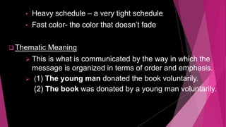• Heavy schedule – a very tight schedule
• Fast color- the color that doesn’t fade
 Thematic Meaning
 This is what is communicated by the way in which the
message is organized in terms of order and emphasis.
 (1) The young man donated the book voluntarily.
(2) The book was donated by a young man voluntarily.
 