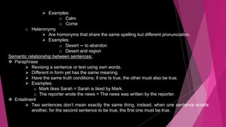  Examples:
o Calm
o Come
o Heteronymy
 Are homonyms that share the same spelling but different pronunciation.
 Examples:
o Desert — to abandon
o Desert arid region
Semantic relationship between sentences:
 Paraphrase
 Revising a sentence or text using own words.
 Different in form yet has the same meaning.
 Have the same truth conditions; if one Is true, the other must also be true.
 Examples:
o Mark likes Sarah = Sarah is liked by Mark.
o The reporter wrote the news = The news was written by the reporter.
 Entailment
 Two sentences don’t mean exactly the same thing, instead, when one sentence entails
another, for the second sentence to be true, the first one must be true.
 