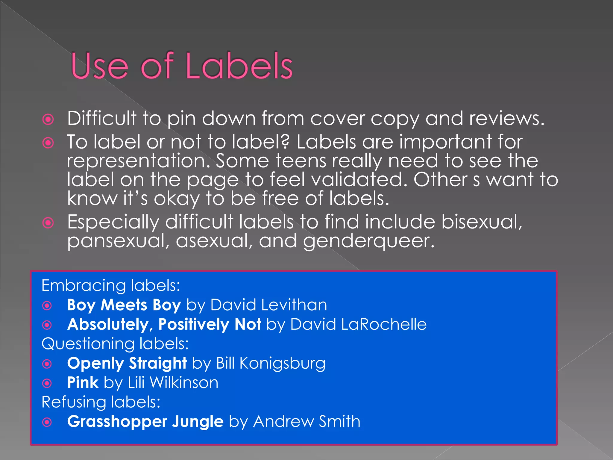 Difficult to pin down from cover copy and reviews. 
 To label or not to label? Labels are important for 
representation. Some teens really need to see the 
label on the page to feel validated. Other s want to 
know it’s okay to be free of labels. 
 Especially difficult labels to find include bisexual, 
pansexual, asexual, and genderqueer. 
Embracing labels: 
 Boy Meets Boy by David Levithan 
 Absolutely, Positively Not by David LaRochelle 
Questioning labels: 
 Openly Straight by Bill Konigsburg 
 Pink by Lili Wilkinson 
Refusing labels: 
 Grasshopper Jungle by Andrew Smith 
 
