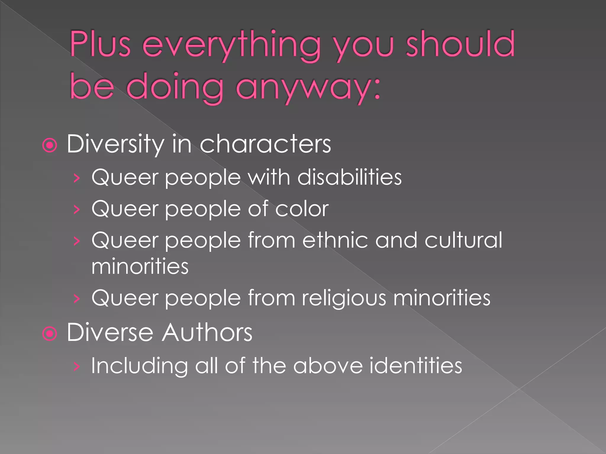  Diversity in characters 
› Queer people with disabilities 
› Queer people of color 
› Queer people from ethnic and cultural 
minorities 
› Queer people from religious minorities 
 Diverse Authors 
› Including all of the above identities 
 