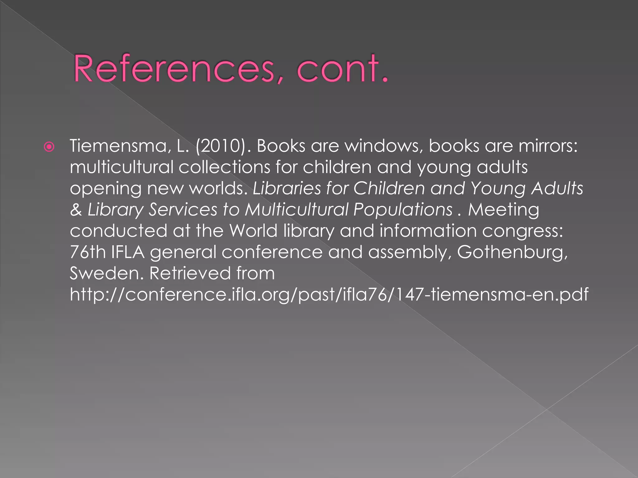  Tiemensma, L. (2010). Books are windows, books are mirrors: 
multicultural collections for children and young adults 
opening new worlds. Libraries for Children and Young Adults 
& Library Services to Multicultural Populations . Meeting 
conducted at the World library and information congress: 
76th IFLA general conference and assembly, Gothenburg, 
Sweden. Retrieved from 
http://conference.ifla.org/past/ifla76/147-tiemensma-en.pdf 

