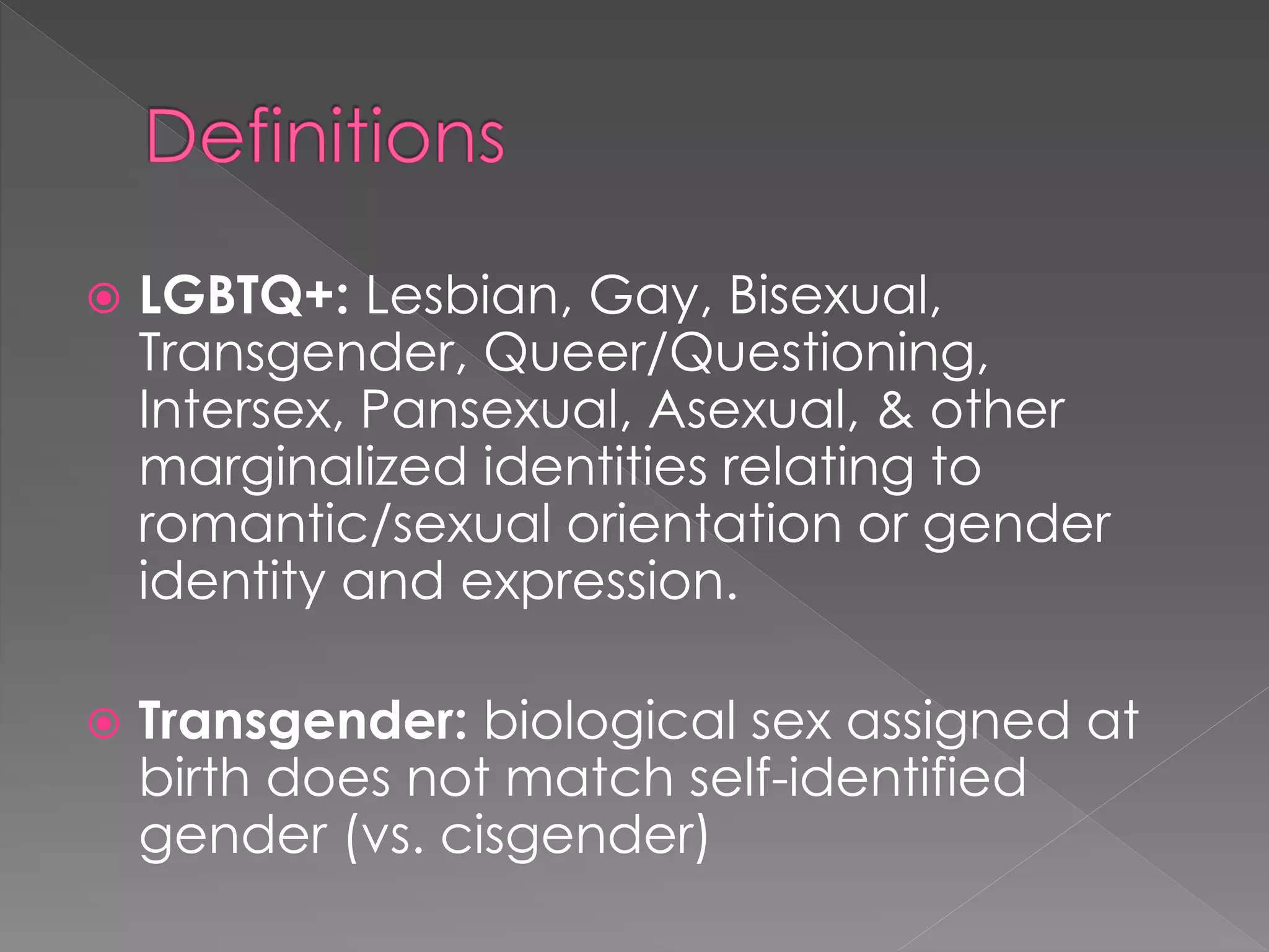  LGBTQ+: Lesbian, Gay, Bisexual, 
Transgender, Queer/Questioning, 
Intersex, Pansexual, Asexual, & other 
marginalized identities relating to 
romantic/sexual orientation or gender 
identity and expression. 
 Transgender: biological sex assigned at 
birth does not match self-identified 
gender (vs. cisgender) 
 