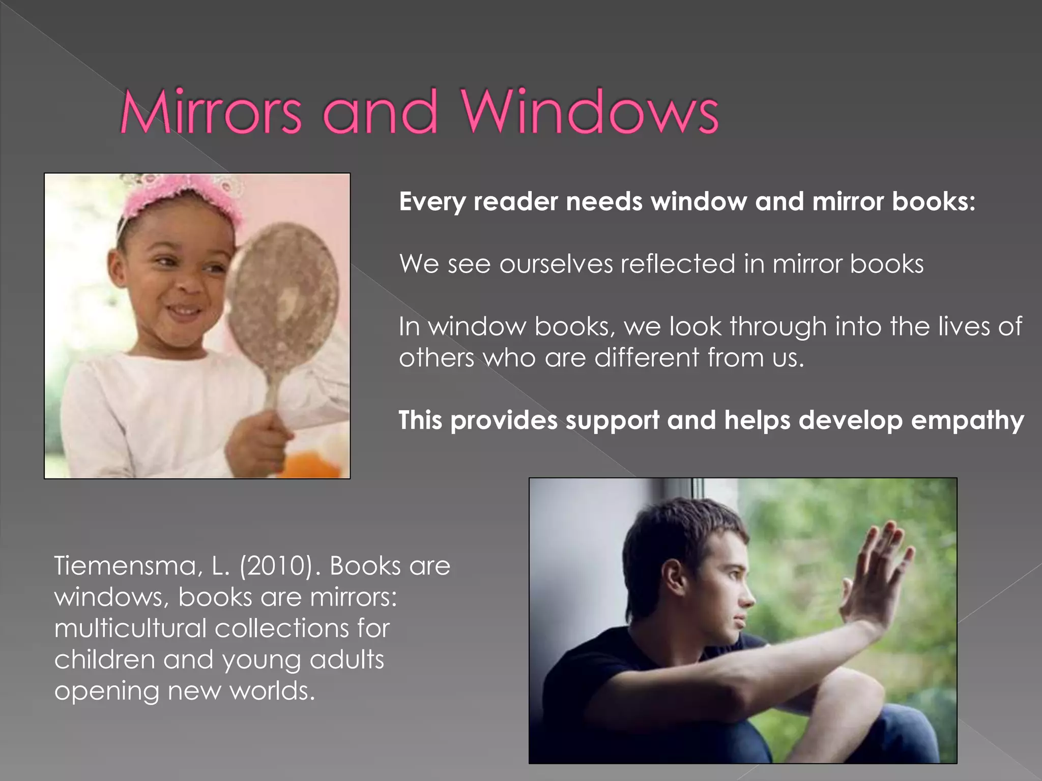 Every reader needs window and mirror books: 
We see ourselves reflected in mirror books 
In window books, we look through into the lives of 
others who are different from us. 
This provides support and helps develop empathy 
Tiemensma, L. (2010). Books are 
windows, books are mirrors: 
multicultural collections for 
children and young adults 
opening new worlds. 
 