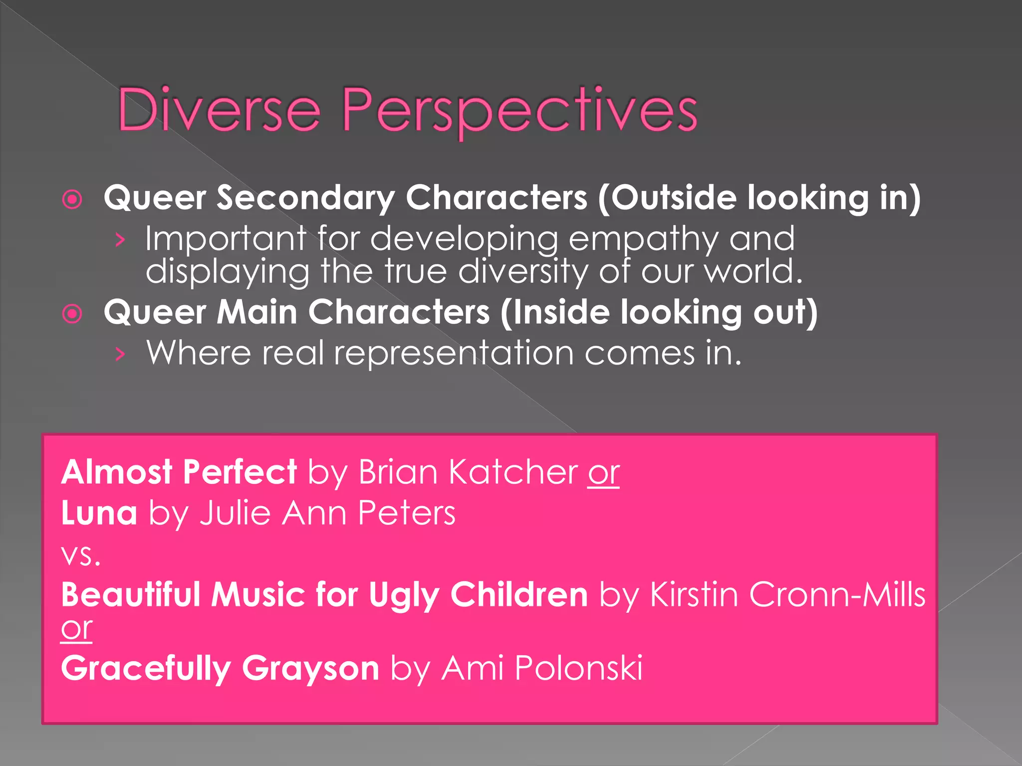  Queer Secondary Characters (Outside looking in) 
› Important for developing empathy and 
displaying the true diversity of our world. 
 Queer Main Characters (Inside looking out) 
› Where real representation comes in. 
Almost Perfect by Brian Katcher or 
Luna by Julie Ann Peters 
vs. 
Beautiful Music for Ugly Children by Kirstin Cronn-Mills 
or 
Gracefully Grayson by Ami Polonski 
 
