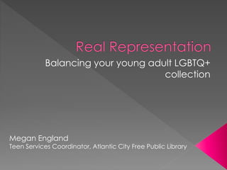 Balancing your young adult LGBTQ+ 
collection 
Megan England 
Teen Services Coordinator, Atlantic City Free Public Library 
 