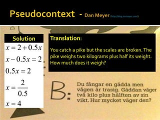 Pseudocontext  - Dan Meyer (http://blog.mrmeyer.com/)Translation:You catch a pike but the scales are broken. The pike weighs two kilograms plus half its weight. How much does it weigh?Solution