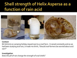 Shell strength of Helix Aspersa as a function of rain acidContextMr Gilchrist on camping holiday stayed next to a snail farm.  It rained constantly and as we had been studying acid rain, it made me think ;“Should snail farmers be worried about acid rain?”InvestigationDoes the pH of rain change the strength of snail shells?