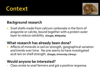 ContextBackground researchSnail shells made from calcium carbonate in the form of aragonite or calcite, bound together with a protein outer layer to reduce solubility  (Google, Wikipedia)What research has already been done?Affects of minerals in soil on strength, geographical variation and trends over time.  No one seems to have investigated acid rain on shell strength. (Google, University Library) Would anyone be interested?Class wrote to snail farmers and got a positive response.ContextWhat to investigateDifferent strengths of acid (Molarity / pH)Change in mass after fixed timeChange in strength after fixed timeHow Science WorksFairness, reliability, repeatability, accuracy, meaningfulness Back to PseudocontextWe are essentially investigating concentration of acid and reaction rate