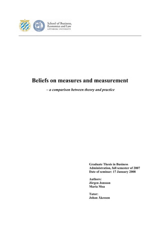 Beliefs on measures and measurement
     – a comparison between theory and practice




                               Graduate Thesis in Business
                               Administration, fall semester of 2007
                               Date of seminar: 17 January 2008

                               Authors:
                               Jörgen Jonsson
                               Maria Moa

                               Tutor:
                               Johan Åkesson
 