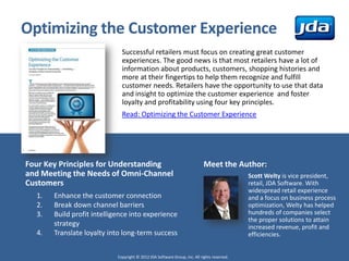 Optimizing the Customer Experience
                              Successful retailers must focus on creating great customer
                              experiences. The good news is that most retailers have a lot of
                              information about products, customers, shopping histories and
                              more at their fingertips to help them recognize and fulfill
                              customer needs. Retailers have the opportunity to use that data
                              and insight to optimize the customer experience and foster
                              loyalty and profitability using four key principles.
                              Read: Optimizing the Customer Experience




Four Key Principles for Understanding                                       Meet the Author:
and Meeting the Needs of Omni-Channel                                                        Scott Welty is vice president,
Customers                                                                                    retail, JDA Software. With
                                                                                             widespread retail experience
  1.   Enhance the customer connection                                                       and a focus on business process
  2.   Break down channel barriers                                                           optimization, Welty has helped
  3.   Build profit intelligence into experience                                             hundreds of companies select
                                                                                             the proper solutions to attain
       strategy                                                                              increased revenue, profit and
  4.   Translate loyalty into long-term success                                              efficiencies.


                            Copyright © 2012 JDA Software Group, Inc. All rights reserved.
 