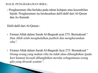 - Pengharaman riba berlaku pada tahun kelapan atau kesembilan
   hijrah. Pengharaman itu berdasarkan dalil-dalil dari Al-Quran
   dan As-Sunnah.

Dalil-dalil dari Al-Quran:-

   Firman Allah dalam Surah Al-Baqarah ayat 275: Bermaksud “
    Dan Allah telah menghalalkan jualbeli dan mengharamkan
    riba”.

   Firman Allah dalam Surah Al-Baqarah Ayat 275: Bermaksud “
    Orang-orang yang makan riba itu tidak akan dibangkitkan (pada
    hari kiamat) kecuali dibangkitkan mereka sebagaimana orang
    gila yang dirasuk syaitan”.
 