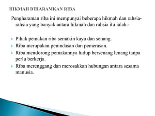 Pengharaman riba ini mempunyai beberapa hikmah dan rahsia-
  rahsia yang banyak antara hikmah dan rahsia itu ialah:-

   Pihak pemakan riba semakin kaya dan senang.
   Riba merupakan penindasan dan pemerasan.
   Riba mendorong pemakannya hidup bersenang lenang tanpa
    perlu berkerja.
   Riba merenggang dan merosakkan hubungan antara sesama
    manusia.
 