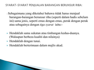 - Sebagaimana    yang diketahui bahawa tidak harus menjual
    barangan-barangan berunsur riba (seperti dalam hadis sebelum
    ini) sama jenis, seperti emas dengan emas, perak dengan perak
    atau sebagainya dengan tiga syarat iaitu:-

   Hendaklah sama sukatan atau timbangan kedua-duanya.
    (Walaupun berbeza kualiti dan nilainya)
   Hendaklah dengan tunai.
   Hendaklah berterimaan dalam majlis akad.
 