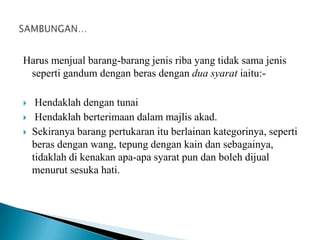 Harus menjual barang-barang jenis riba yang tidak sama jenis
 seperti gandum dengan beras dengan dua syarat iaitu:-

    Hendaklah dengan tunai
    Hendaklah berterimaan dalam majlis akad.
   Sekiranya barang pertukaran itu berlainan kategorinya, seperti
    beras dengan wang, tepung dengan kain dan sebagainya,
    tidaklah di kenakan apa-apa syarat pun dan boleh dijual
    menurut sesuka hati.
 
