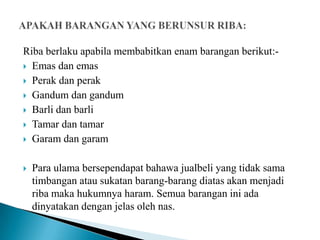 Riba berlaku apabila membabitkan enam barangan berikut:-
 Emas dan emas

 Perak dan perak

 Gandum dan gandum

 Barli dan barli

 Tamar dan tamar

 Garam dan garam



   Para ulama bersependapat bahawa jualbeli yang tidak sama
    timbangan atau sukatan barang-barang diatas akan menjadi
    riba maka hukumnya haram. Semua barangan ini ada
    dinyatakan dengan jelas oleh nas.
 