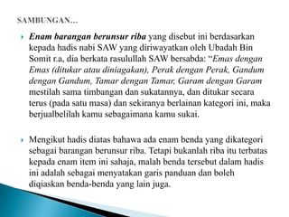    Enam barangan berunsur riba yang disebut ini berdasarkan
    kepada hadis nabi SAW yang diriwayatkan oleh Ubadah Bin
    Somit r.a, dia berkata rasulullah SAW bersabda: “Emas dengan
    Emas (ditukar atau diniagakan), Perak dengan Perak, Gandum
    dengan Gandum, Tamar dengan Tamar, Garam dengan Garam
    mestilah sama timbangan dan sukatannya, dan ditukar secara
    terus (pada satu masa) dan sekiranya berlainan kategori ini, maka
    berjualbelilah kamu sebagaimana kamu sukai.

   Mengikut hadis diatas bahawa ada enam benda yang dikategori
    sebagai barangan berunsur riba. Tetapi bukanlah riba itu terbatas
    kepada enam item ini sahaja, malah benda tersebut dalam hadis
    ini adalah sebagai menyatakan garis panduan dan boleh
    diqiaskan benda-benda yang lain juga.
 