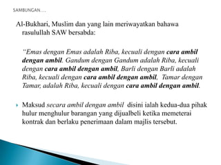 Al-Bukhari, Muslim dan yang lain meriwayatkan bahawa
  rasulullah SAW bersabda:

    “Emas dengan Emas adalah Riba, kecuali dengan cara ambil
    dengan ambil. Gandum dengan Gandum adalah Riba, kecuali
    dengan cara ambil dengan ambil, Barli dengan Barli adalah
    Riba, kecuali dengan cara ambil dengan ambil, Tamar dengan
    Tamar, adalah Riba, kecuali dengan cara ambil dengan ambil.

   Maksud secara ambil dengan ambil disini ialah kedua-dua pihak
    hulur menghulur barangan yang dijualbeli ketika memeterai
    kontrak dan berlaku penerimaan dalam majlis tersebut.
 
