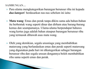    Para ulama mengkategorikan barangan berunsur riba ini kepada
    dua kategori berdasarkan nas-nas sebelum ini iaitu:

   Mata wang: Emas dan perak tanpa dikira sama ada bahan-bahan
    itu berbentuk wang seperti dinar dan dirham atau barang-barang
    kemas dan seumpamanya. Ulama-ulama berpendapat bahawa
    wang kertas juga adalah bahan ataupun barangan berunsur riba
    yang termasuk dibawah asas mata wang.

   Oleh yang demikian, segala urusniaga yang membabitkan
    matawang yang berlandaskan emas dan perak seperti matawang
    yang digunakan pada hari ini dikategorikan sebagai barangan
    berunsur riba dan segala urusan dengannya boleh membabitkan
    riba sama seperti emas dan perak.
 