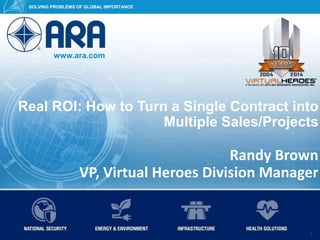 www.ara.com
SOLVING PROBLEMS OF GLOBAL IMPORTANCE
© 2015 Applied Research Associates, Inc. ARA Proprietary 1
SOLVING PROBLEMS OF GLOBAL IMPORTANCE
www.ara.com
1
Real ROI: How to Turn a Single Contract into
Multiple Sales/Projects
Randy Brown
VP, Virtual Heroes Division Manager
 