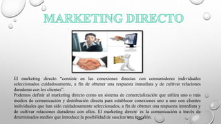 El marketing directo “consiste en las conexiones directas con consumidores individuales
seleccionados cuidadosamente, a fin de obtener una respuesta inmediata y de cultivar relaciones
duraderas con los clientes”.
Podemos definir al marketing directo como un sistema de comercialización que utiliza uno o más
medios de comunicación y distribución directa para establecer conexiones uno a uno con clientes
individuales que han sido cuidadosamente seleccionados, a fin de obtener una respuesta inmediata y
de cultivar relaciones duraderas con ellos. El marketing directo es la comunicación a través de
determinados medios que introduce la posibilidad de suscitar una reacción.
 