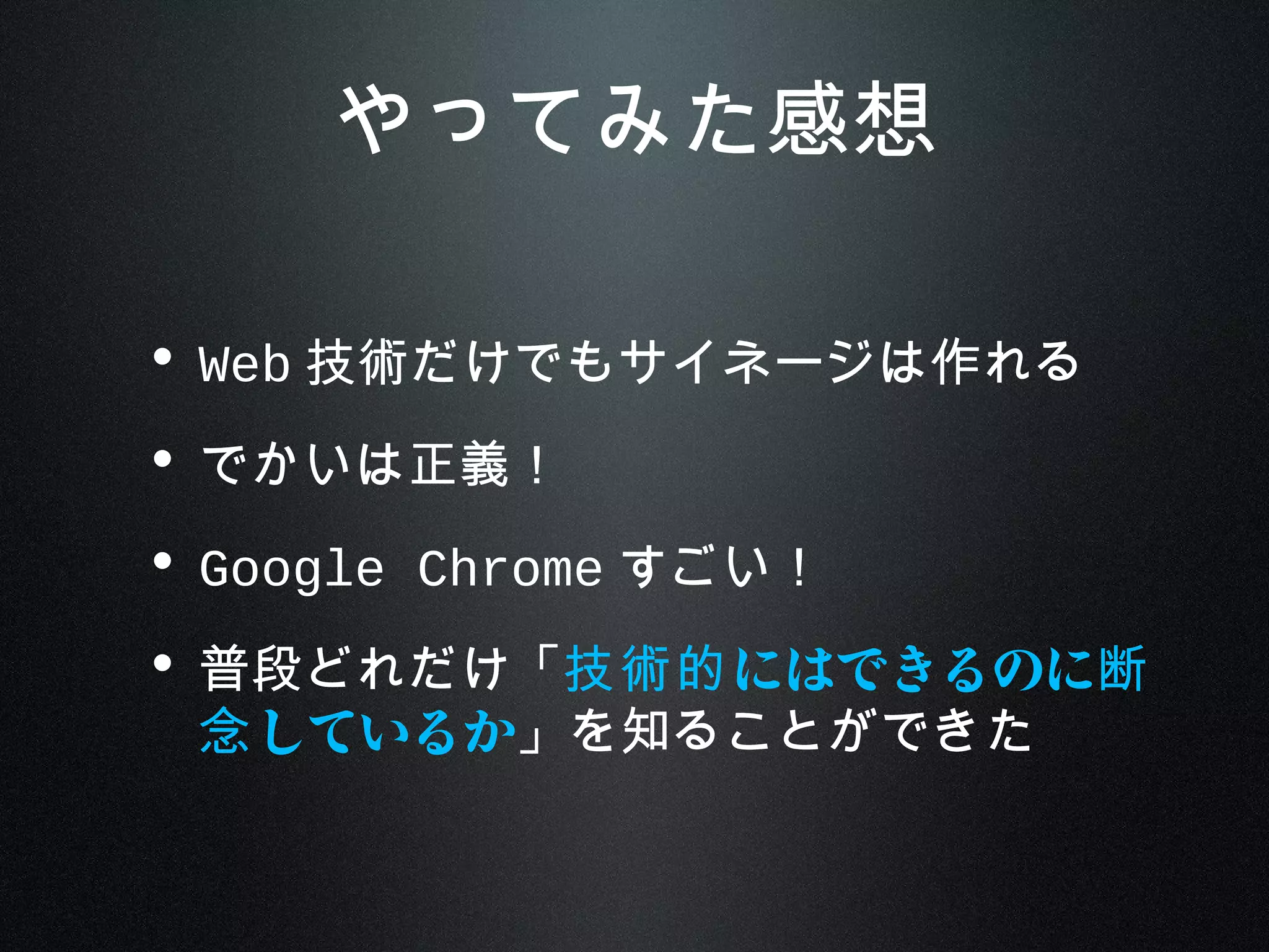 やってみた感想
• Web 技術だけでもサイネージは作れる
• でかいは正義！
• Google Chrome すごい！
• 普段どれだけ「 にはできるのに技術的 断
しているか念 」を知ることができた
 