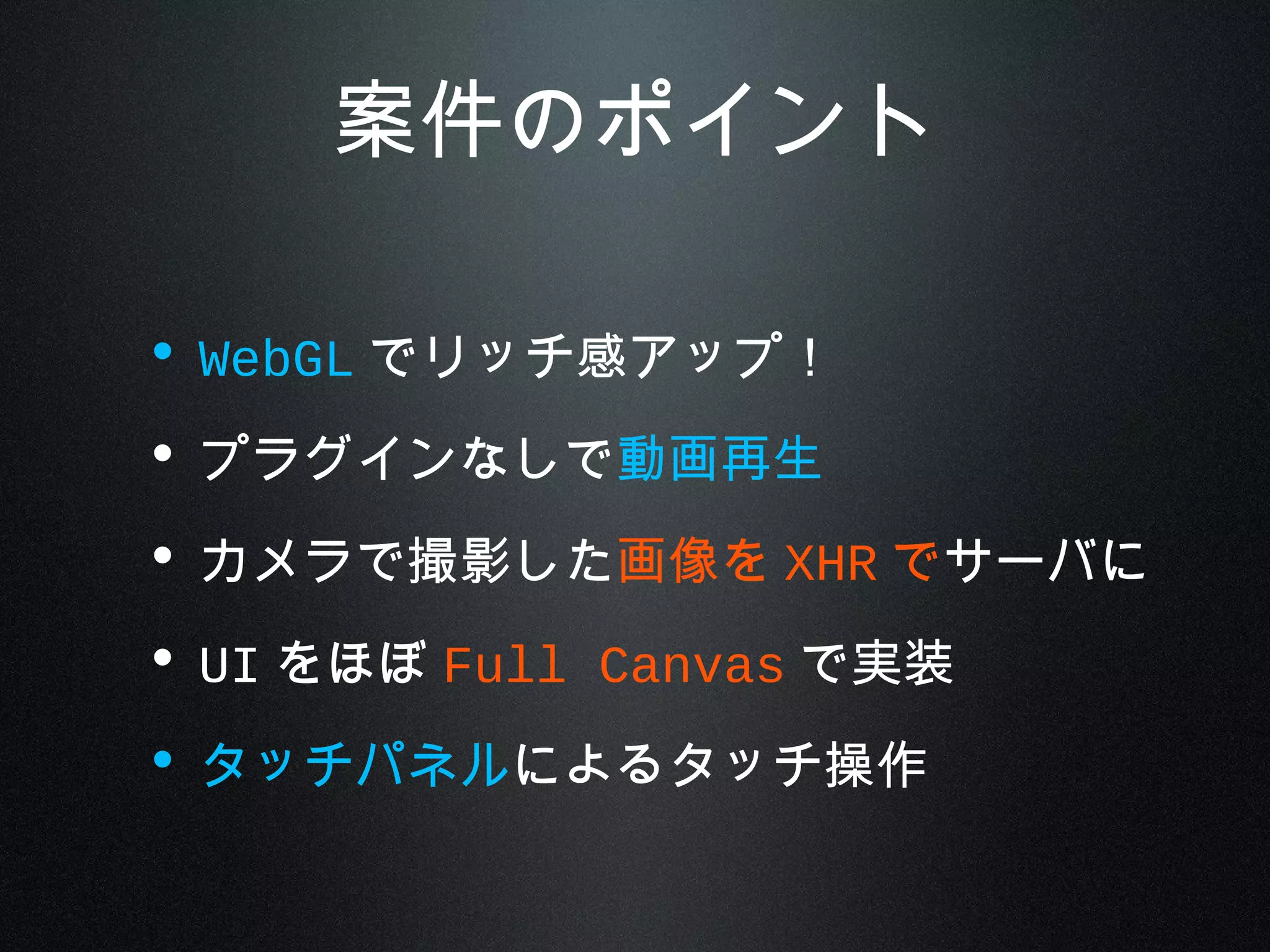 案件のポイント
• WebGL でリッチ感アップ！
• プラグインなしで動画再生
• カメラで撮影した画像を XHR でサーバに
• UI をほぼ Full Canvas で実装
• タッチパネルによるタッチ操作
 