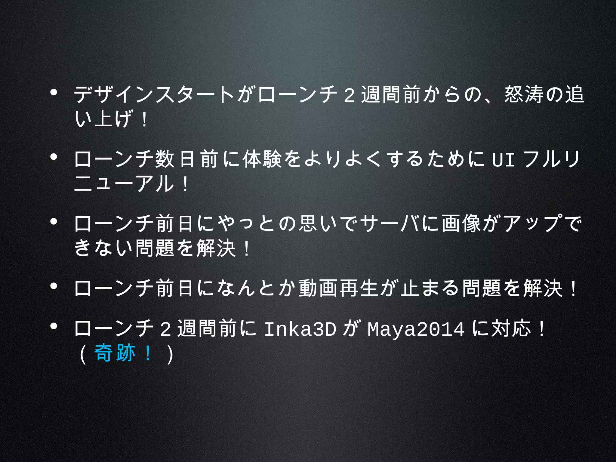 • デザインスタートがローンチ 2 週間前からの、怒涛の追
い上げ！
• ローンチ数日前に体験をよりよくするために UI フルリ
ニューアル！
• ローンチ前日にやっとの思いでサーバに画像がアップで
きない問題を解決！
• ローンチ前日になんとか動画再生が止まる問題を解決！
• ローンチ 2 週間前に Inka3D が Maya2014 に対応！
（奇跡！）
 
