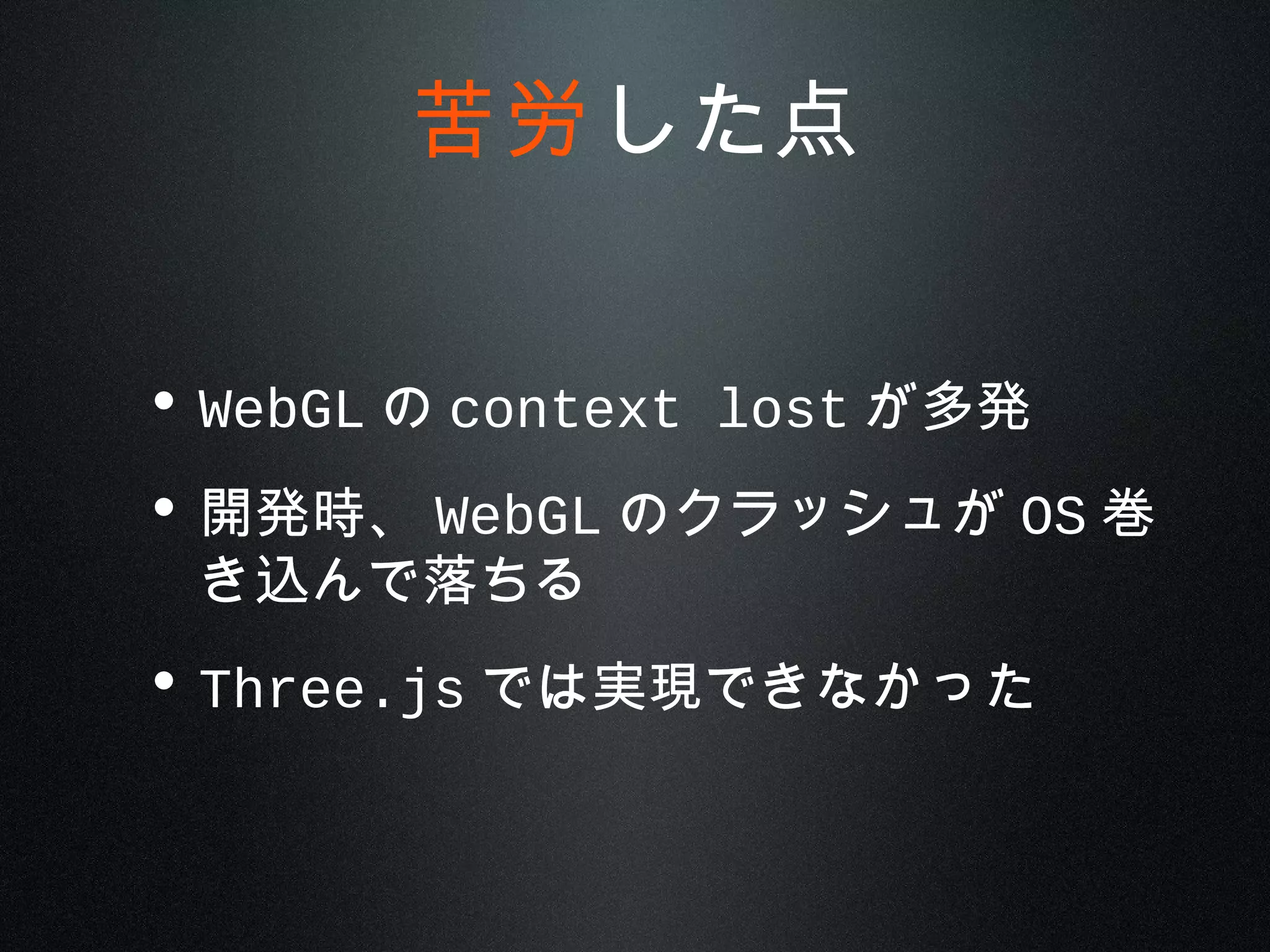 • WebGL の context lost が多発
• 開発時、 WebGL のクラッシュが OS 巻
き込んで落ちる
• Three.js では実現できなかった
苦労した点
 