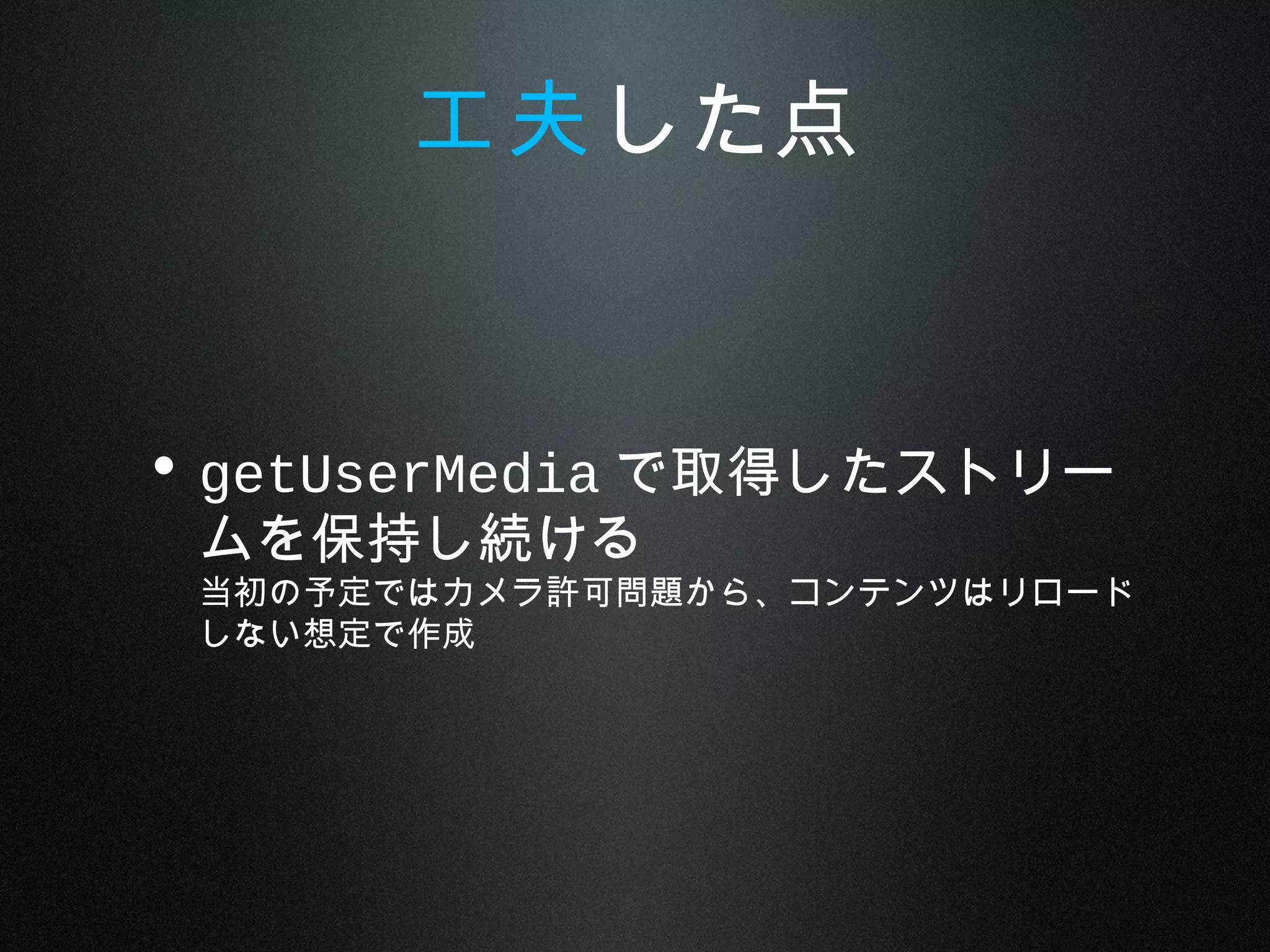 • getUserMedia で取得したストリー
ムを保持し続ける
当初の予定ではカメラ許可問題から、コンテンツはリロード
しない想定で作成
工夫した点
 
