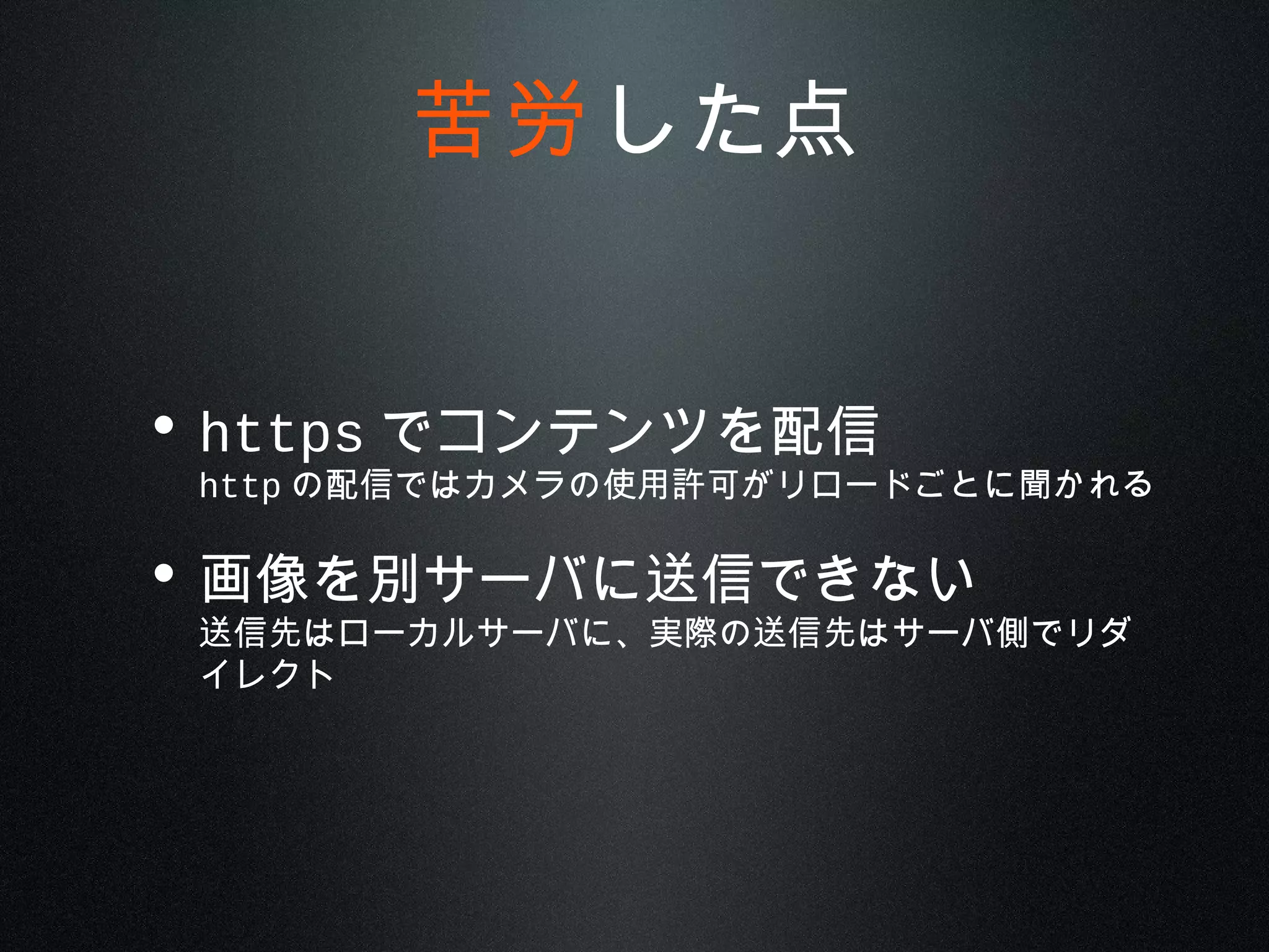 • https でコンテンツを配信
http の配信ではカメラの使用許可がリロードごとに聞かれる
• 画像を別サーバに送信できない
送信先はローカルサーバに、実際の送信先はサーバ側でリダ
イレクト
苦労した点
 