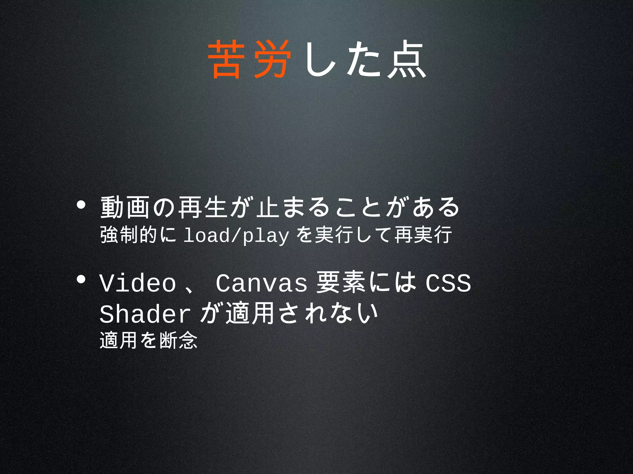 • 動画の再生が止まることがある
強制的に load/play を実行して再実行
• Video 、 Canvas 要素には CSS
Shader が適用されない
適用を断念
苦労した点
 