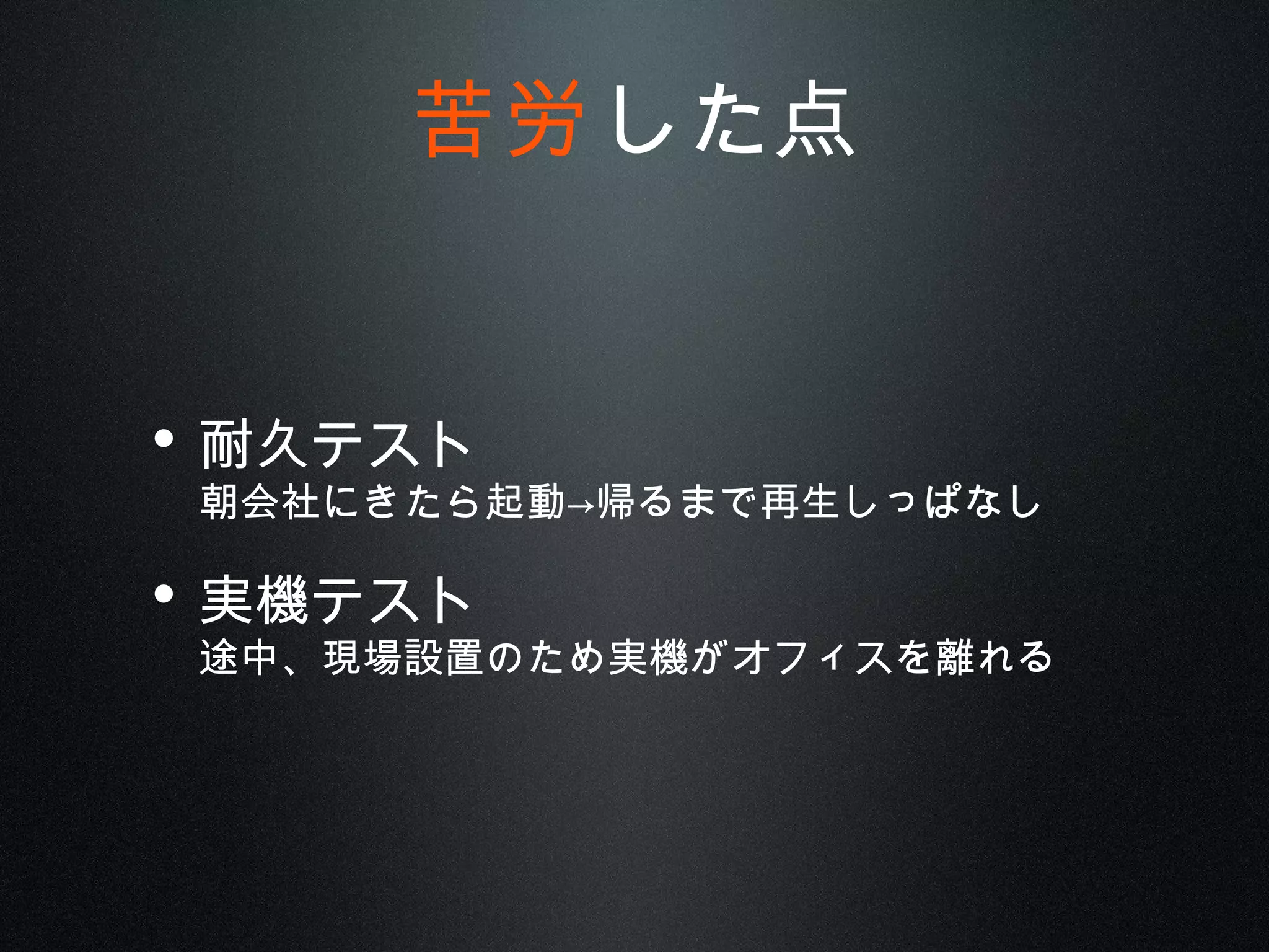 • 耐久テスト
朝会社にきたら起動→帰るまで再生しっぱなし
• 実機テスト
途中、現場設置のため実機がオフィスを離れる
苦労した点
 