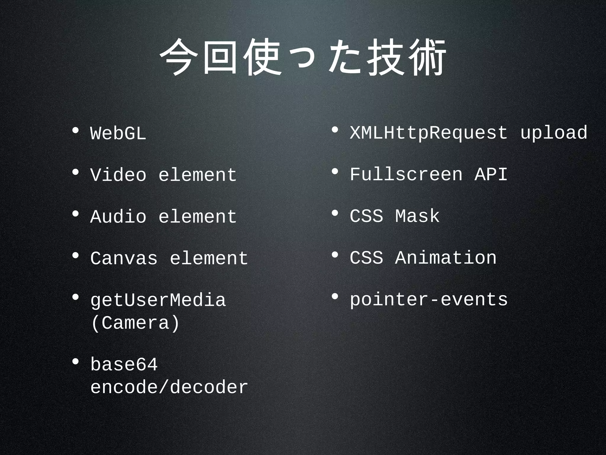 今回使った技術
• WebGL
• Video element
• Audio element
• Canvas element
• getUserMedia
(Camera)
• base64
encode/decoder
• XMLHttpRequest upload
• Fullscreen API
• CSS Mask
• CSS Animation
• pointer-events
 