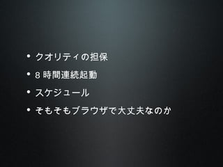 • クオリティの担保
• 8 時間連続起動
• スケジュール
• そもそもブラウザで大丈夫なのか
 