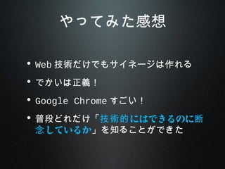 やってみた感想
• Web 技術だけでもサイネージは作れる
• でかいは正義！
• Google Chrome すごい！
• 普段どれだけ「 にはできるのに技術的 断
しているか念 」を知ることができた
 