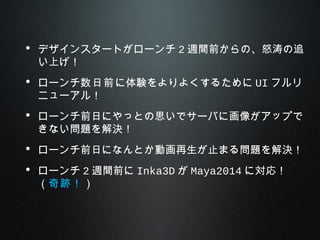 • デザインスタートがローンチ 2 週間前からの、怒涛の追
い上げ！
• ローンチ数日前に体験をよりよくするために UI フルリ
ニューアル！
• ローンチ前日にやっとの思いでサーバに画像がアップで
きない問題を解決！
• ローンチ前日になんとか動画再生が止まる問題を解決！
• ローンチ 2 週間前に Inka3D が Maya2014 に対応！
（奇跡！）
 