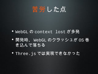 • WebGL の context lost が多発
• 開発時、 WebGL のクラッシュが OS 巻
き込んで落ちる
• Three.js では実現できなかった
苦労した点
 