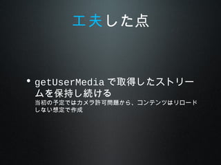 • getUserMedia で取得したストリー
ムを保持し続ける
当初の予定ではカメラ許可問題から、コンテンツはリロード
しない想定で作成
工夫した点
 