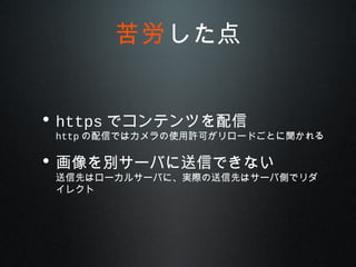 • https でコンテンツを配信
http の配信ではカメラの使用許可がリロードごとに聞かれる
• 画像を別サーバに送信できない
送信先はローカルサーバに、実際の送信先はサーバ側でリダ
イレクト
苦労した点
 